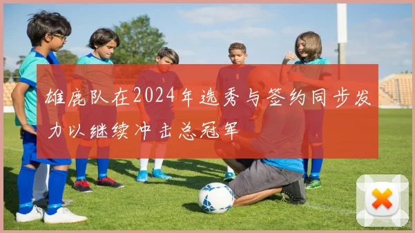 雄鹿队在2024年选秀与签约同步发力以继续冲击总冠军