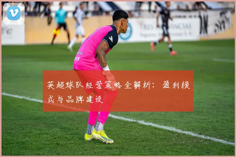 英超球队经营策略全解析：盈利模式与品牌建设
