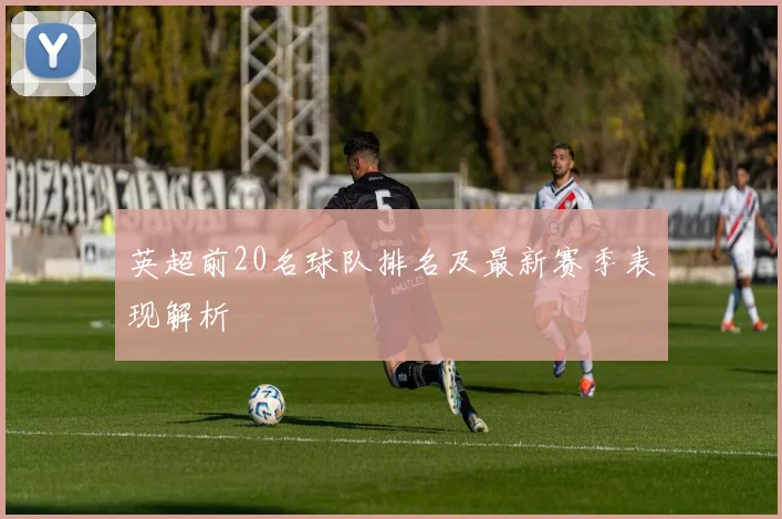 英超前20名球队排名及最新赛季表现解析