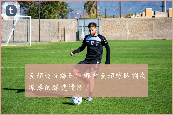 英超情怀球队:哪些英超球队拥有深厚的球迷情怀